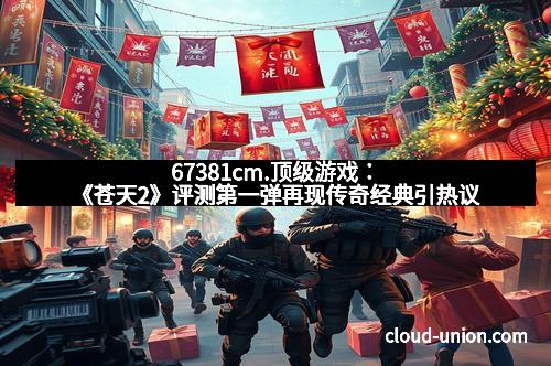 67381cm.顶级游戏：《苍天2》评测第一弹再现传奇经典引热议